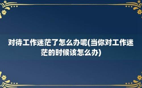 对待工作迷茫了怎么办呢(当你对工作迷茫的时候该怎么办)