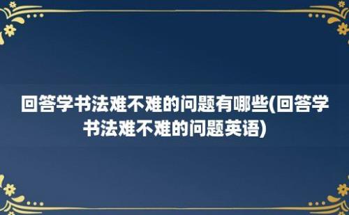 回答学书法难不难的问题有哪些(回答学书法难不难的问题英语)