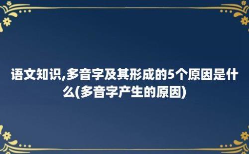 语文知识,多音字及其形成的5个原因是什么(多音字产生的原因)