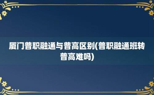 厦门普职融通与普高区别(普职融通班转普高难吗)