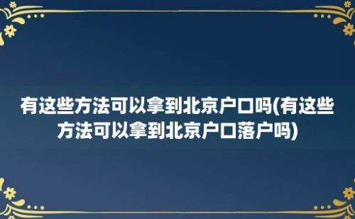 有这些方法可以拿到北京户口吗(有这些方法可以拿到北京户口落户吗)