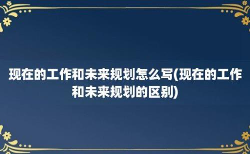 现在的工作和未来规划怎么写(现在的工作和未来规划的区别)