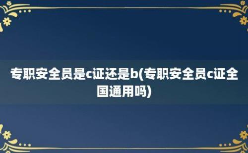 专职安全员是c证还是b(专职安全员c证全国通用吗)