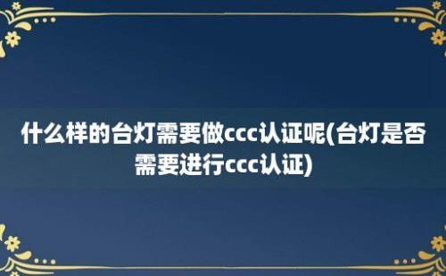 什么样的台灯需要做ccc认证呢(台灯是否需要进行ccc认证)