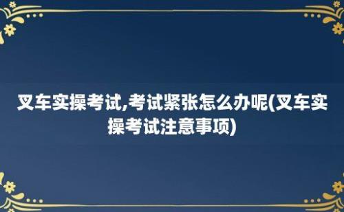 叉车实操考试,考试紧张怎么办呢(叉车实操考试注意事项)