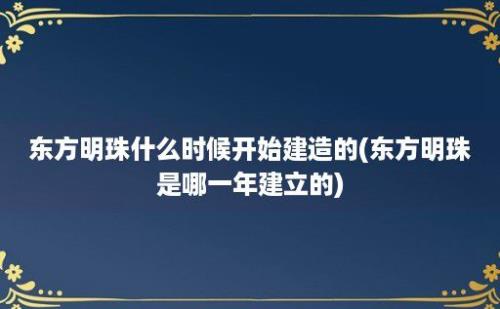 东方明珠什么时候开始建造的(东方明珠是哪一年建立的)