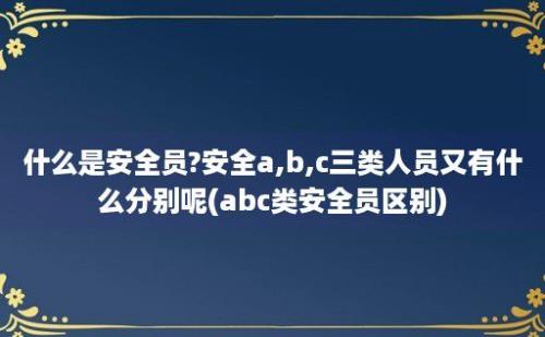 什么是安全员?安全a,b,c三类人员又有什么分别呢(abc类安全员区别)