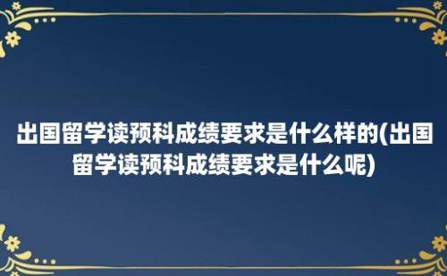 出国留学读预科成绩要求是什么样的(出国留学读预科成绩要求是什么呢)