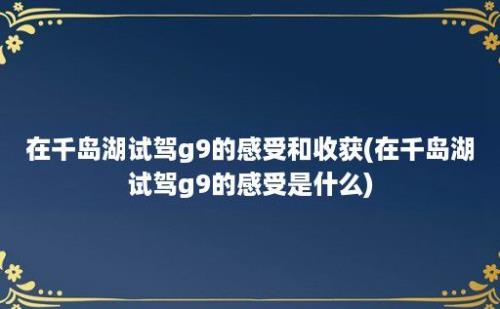 在千岛湖试驾g9的感受和收获(在千岛湖试驾g9的感受是什么)