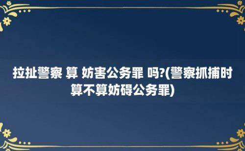 拉扯警察 算 妨害公务罪 吗?(警察抓捕时算不算妨碍公务罪)