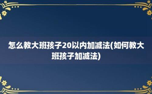 怎么教大班孩子20以内加减法(如何教大班孩子加减法)