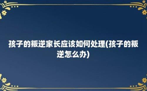 孩子的叛逆家长应该如何处理(孩子的叛逆怎么办)