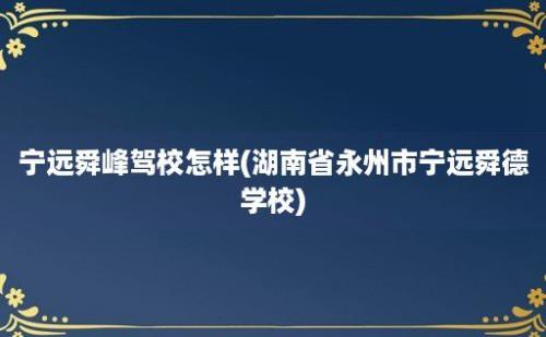 宁远舜峰驾校怎样(湖南省永州市宁远舜德学校)