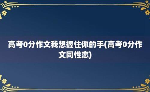 高考0分作文我想握住你的手(高考0分作文同性恋)