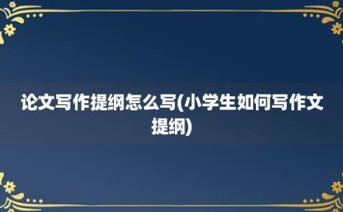 论文写作提纲怎么写(小学生如何写作文提纲)