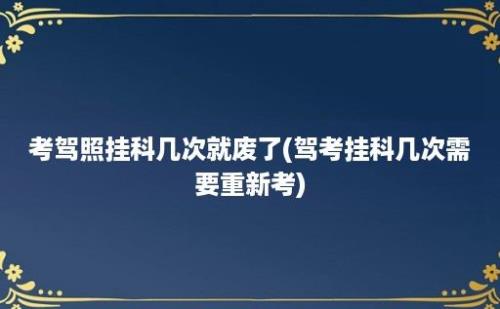 考驾照挂科几次就废了(驾考挂科几次需要重新考)