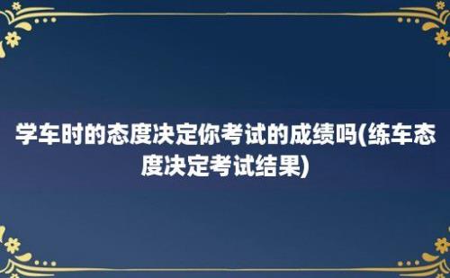 学车时的态度决定你考试的成绩吗(练车态度决定考试结果)