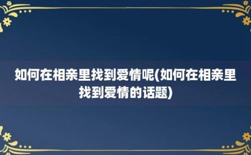 如何在相亲里找到爱情呢(如何在相亲里找到爱情的话题)