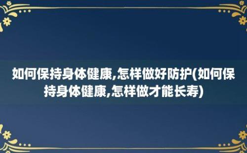 如何保持身体健康,怎样做好防护(如何保持身体健康,怎样做才能长寿)