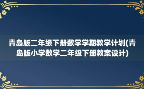 青岛版二年级下册数学学期教学计划(青岛版小学数学二年级下册教案设计)