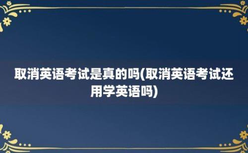 取消英语考试是真的吗(取消英语考试还用学英语吗)