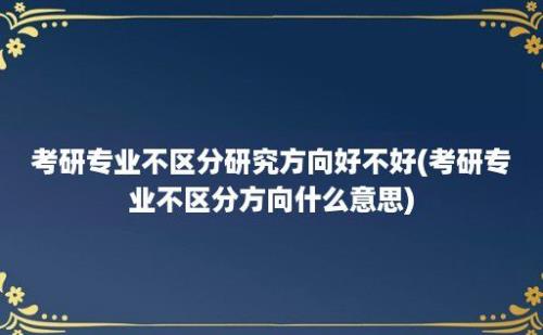 考研专业不区分研究方向好不好(考研专业不区分方向什么意思)