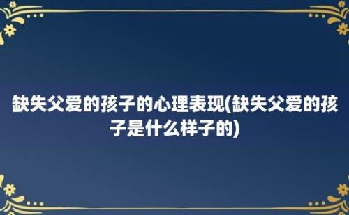 缺失父爱的孩子的心理表现(缺失父爱的孩子是什么样子的)