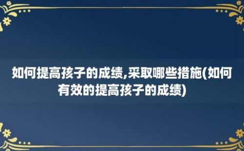 如何提高孩子的成绩,采取哪些措施(如何有效的提高孩子的成绩)