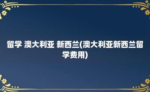 留学 澳大利亚 新西兰(澳大利亚新西兰留学费用)