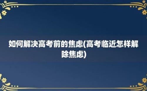 如何解决高考前的焦虑(高考临近怎样解除焦虑)