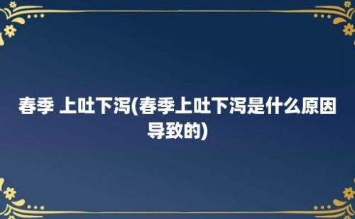 春季 上吐下泻(春季上吐下泻是什么原因导致的)