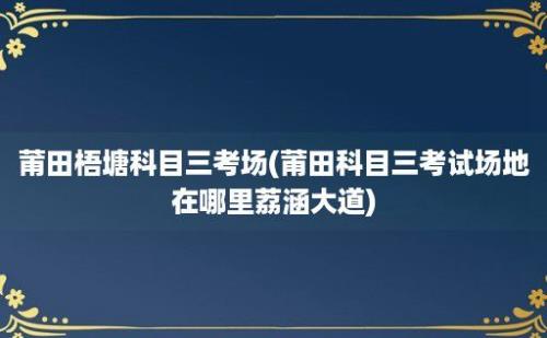 莆田梧塘科目三考场(莆田科目三考试场地在哪里荔涵大道)