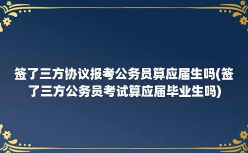 签了三方协议报考公务员算应届生吗(签了三方公务员考试算应届毕业生吗)