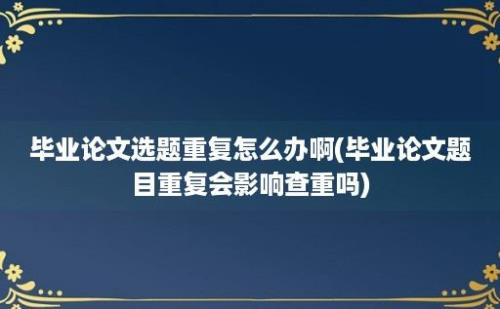 毕业论文选题重复怎么办啊(毕业论文题目重复会影响查重吗)