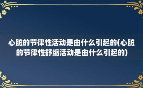 心脏的节律性活动是由什么引起的(心脏的节律性舒缩活动是由什么引起的)