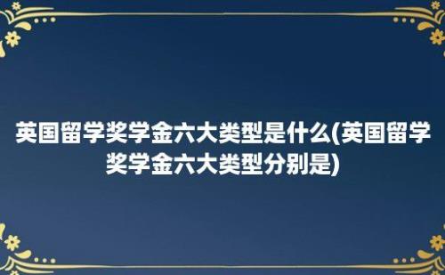 英国留学奖学金六大类型是什么(英国留学奖学金六大类型分别是)