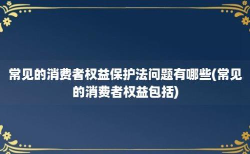 常见的消费者权益保护法问题有哪些(常见的消费者权益包括)