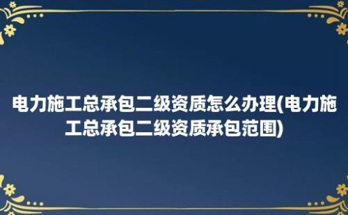 电力施工总承包二级资质怎么办理(电力施工总承包二级资质承包范围)