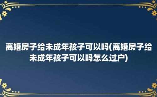 离婚房子给未成年孩子可以吗(离婚房子给未成年孩子可以吗怎么过户)