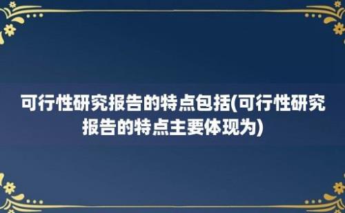 可行性研究报告的特点包括(可行性研究报告的特点主要体现为)