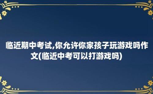 临近期中考试,你允许你家孩子玩游戏吗作文(临近中考可以打游戏吗)