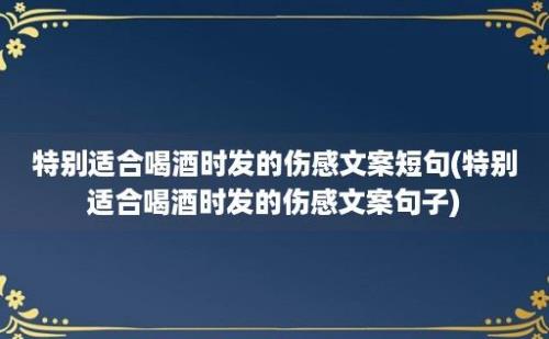 特别适合喝酒时发的伤感文案短句(特别适合喝酒时发的伤感文案句子)