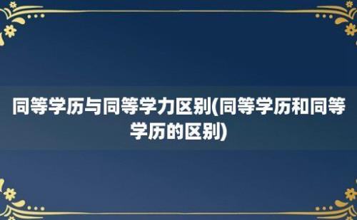 同等学历与同等学力区别(同等学历和同等学历的区别)