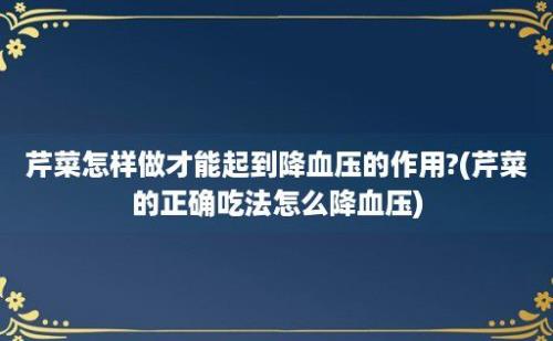 芹菜怎样做才能起到降血压的作用?(芹菜的正确吃法怎么降血压)