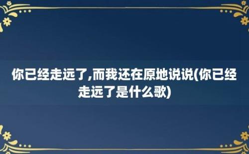 你已经走远了,而我还在原地说说(你已经走远了是什么歌)