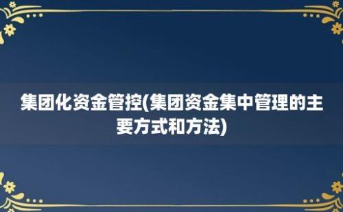 集团化资金管控(集团资金集中管理的主要方式和方法)