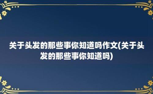 关于头发的那些事你知道吗作文(关于头发的那些事你知道吗)