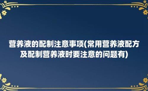 营养液的配制注意事项(常用营养液配方及配制营养液时要注意的问题有)