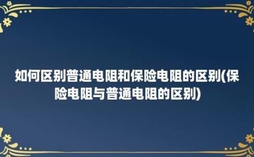 如何区别普通电阻和保险电阻的区别(保险电阻与普通电阻的区别)