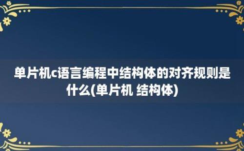 单片机c语言编程中结构体的对齐规则是什么(单片机 结构体)